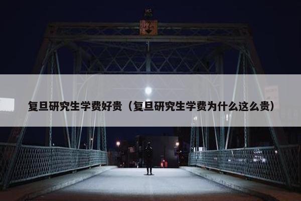 复旦研究生学费好贵（复旦研究生学费为什么这么贵）