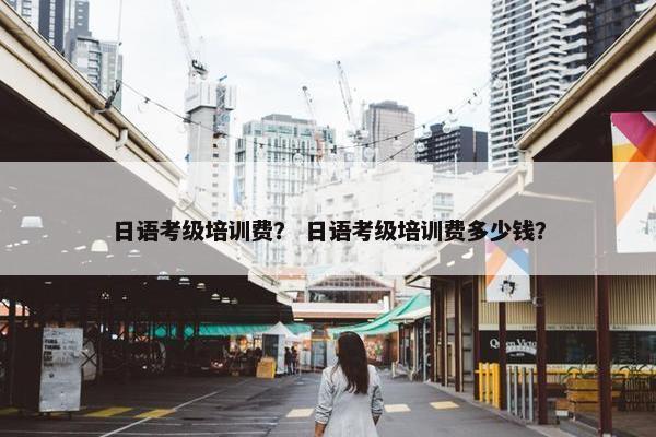 日语考级培训费？ 日语考级培训费多少钱？