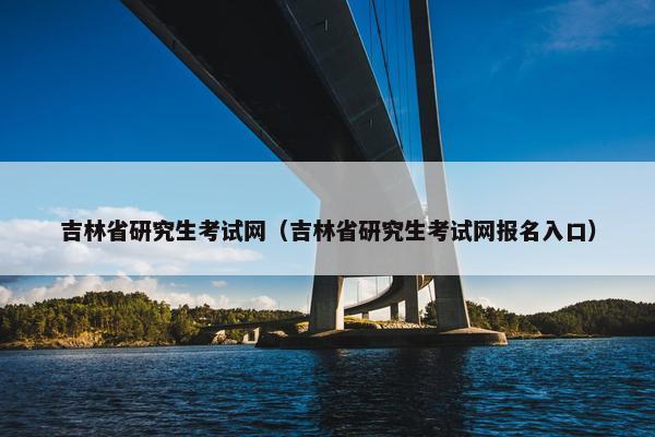 吉林省研究生考试网（吉林省研究生考试网报名入口）