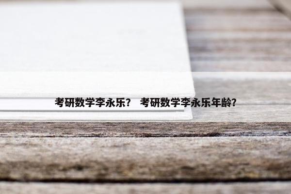 考研数学李永乐？ 考研数学李永乐年龄？