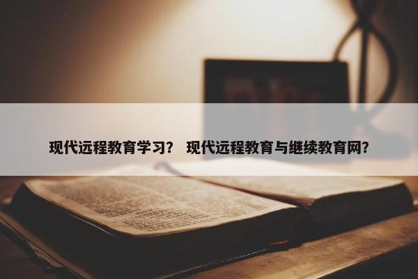 现代远程教育学习？ 现代远程教育与继续教育网？