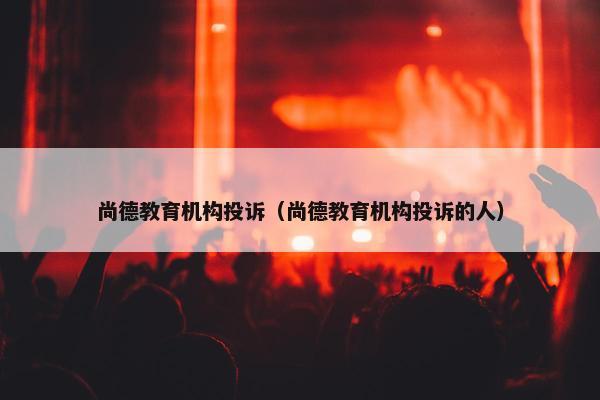 尚德教育机构投诉（尚德教育机构投诉的人）