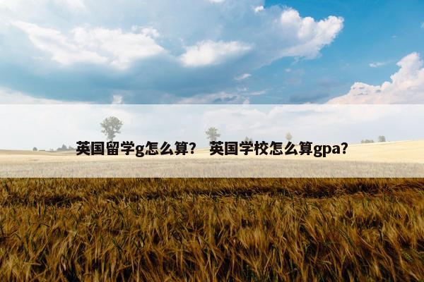 英国留学g怎么算？ 英国学校怎么算gpa？