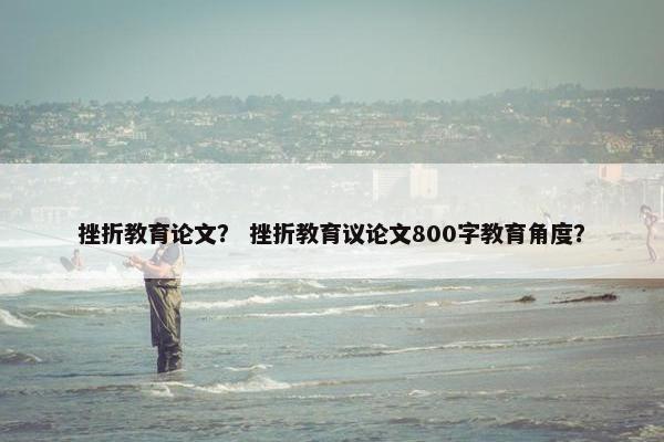 挫折教育论文？ 挫折教育议论文800字教育角度？