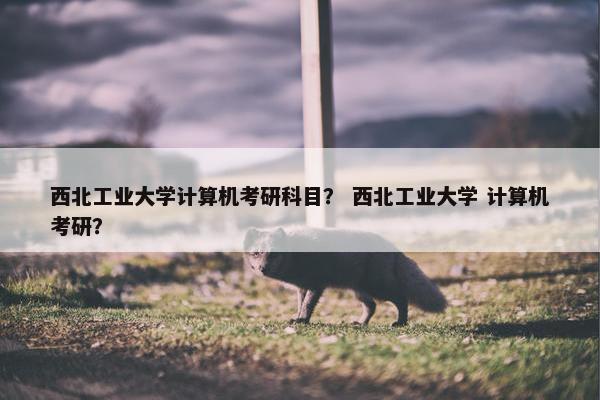 西北工业大学计算机考研科目？ 西北工业大学 计算机考研？