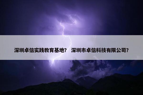 深圳卓信实践教育基地？ 深圳市卓信科技有限公司？