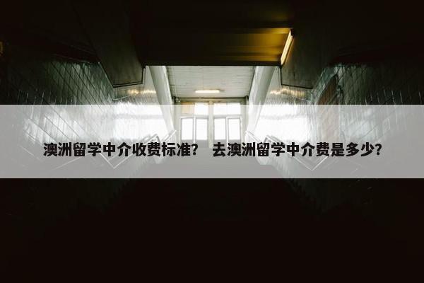澳洲留学中介收费标准？ 去澳洲留学中介费是多少？