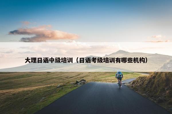 大理日语中级培训（日语考级培训有哪些机构）