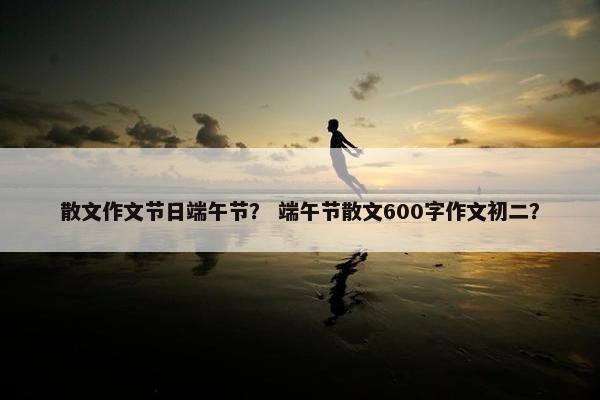 散文作文节日端午节？ 端午节散文600字作文初二？