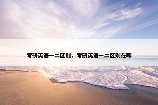 考研英语一二区别，考研英语一二区别在哪