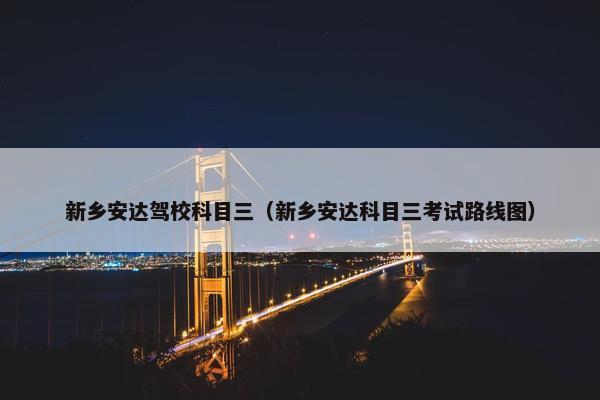 新乡安达驾校科目三（新乡安达科目三考试路线图）