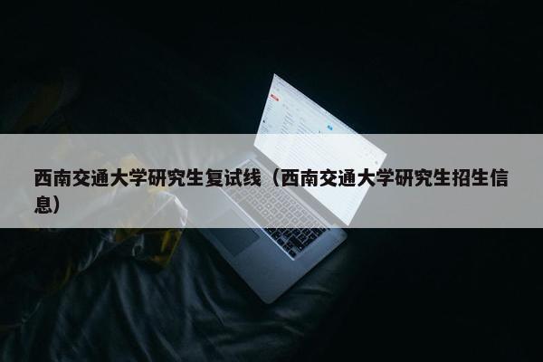 西南交通大学研究生复试线（西南交通大学研究生招生信息）