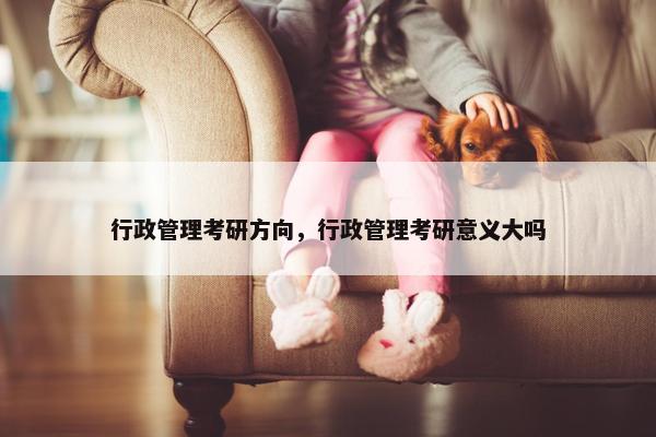 行政管理考研方向，行政管理考研意义大吗