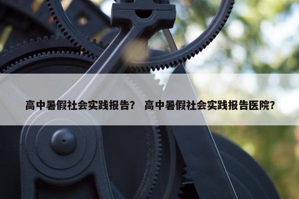 高中暑假社会实践报告？ 高中暑假社会实践报告医院？