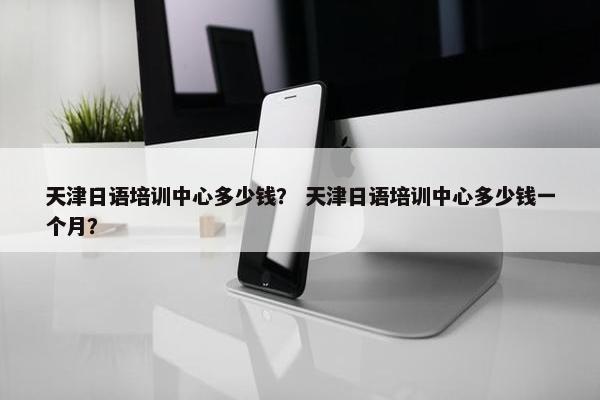 天津日语培训中心多少钱？ 天津日语培训中心多少钱一个月？