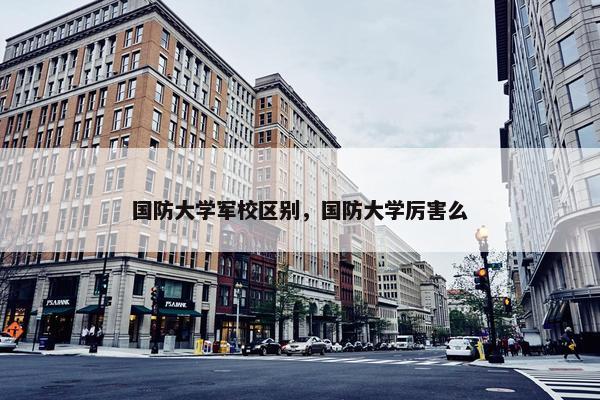 国防大学军校区别，国防大学厉害么