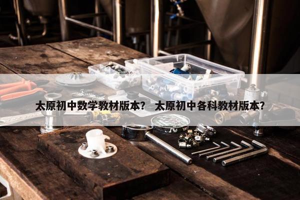 太原初中数学教材版本？ 太原初中各科教材版本？