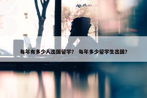 每年有多少人出国留学？ 每年多少留学生出国？