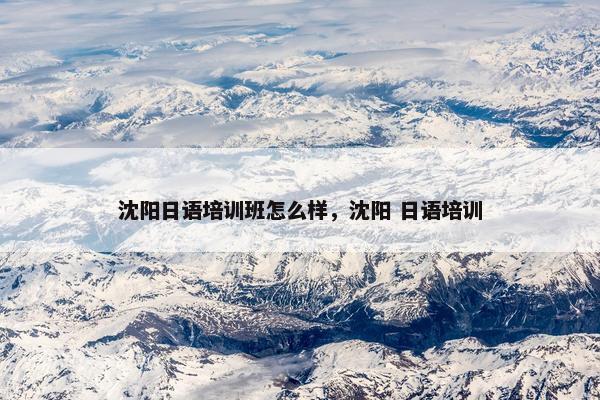 沈阳日语培训班怎么样，沈阳 日语培训
