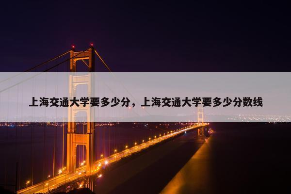 上海交通大学要多少分，上海交通大学要多少分数线