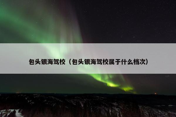 包头银海驾校（包头银海驾校属于什么档次）