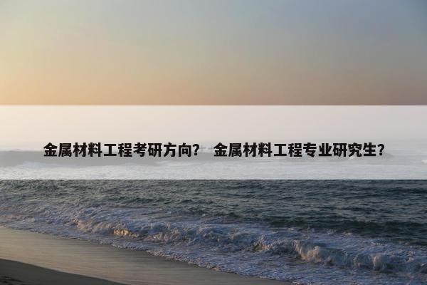 金属材料工程考研方向？ 金属材料工程专业研究生？