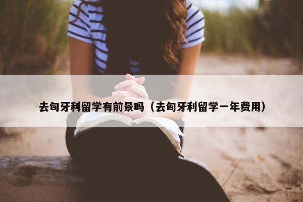 去匈牙利留学有前景吗（去匈牙利留学一年费用）