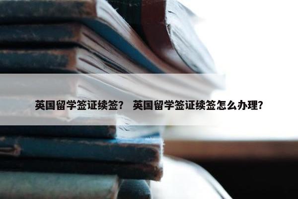 英国留学签证续签？ 英国留学签证续签怎么办理？