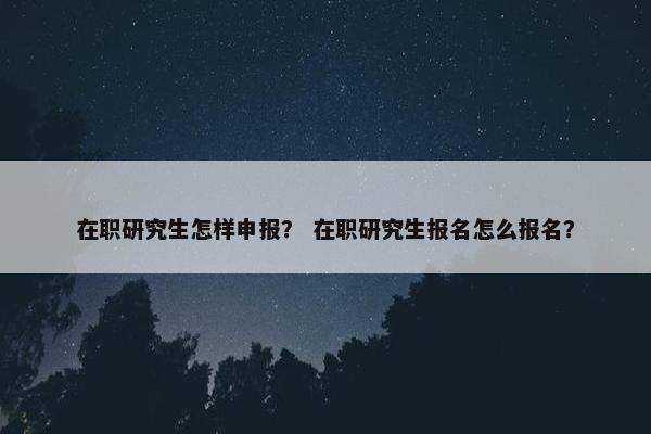 在职研究生怎样申报？ 在职研究生报名怎么报名？