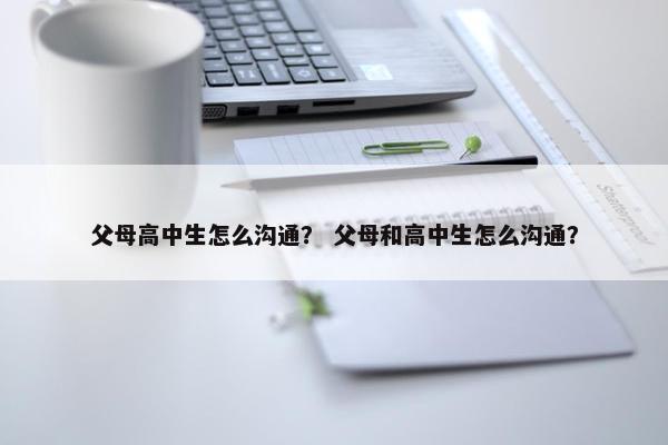 父母高中生怎么沟通？ 父母和高中生怎么沟通？