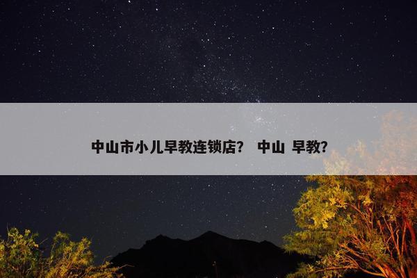 中山市小儿早教连锁店？ 中山 早教？