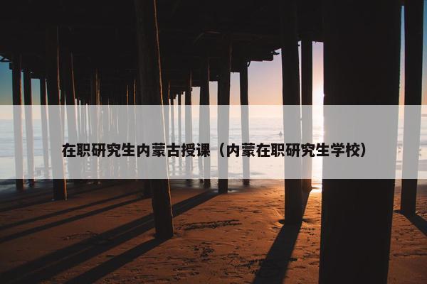 在职研究生内蒙古授课（内蒙在职研究生学校）