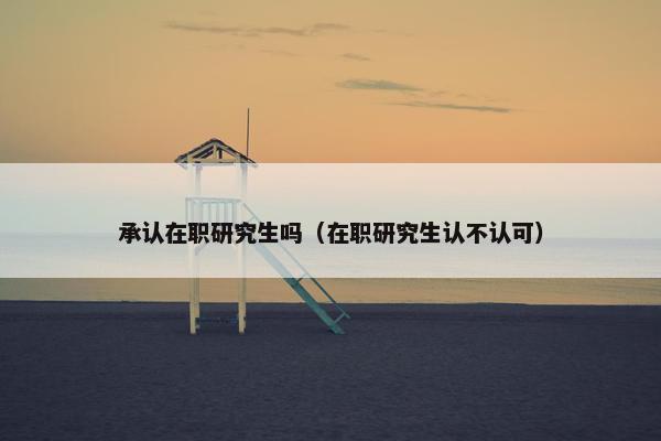 承认在职研究生吗（在职研究生认不认可）
