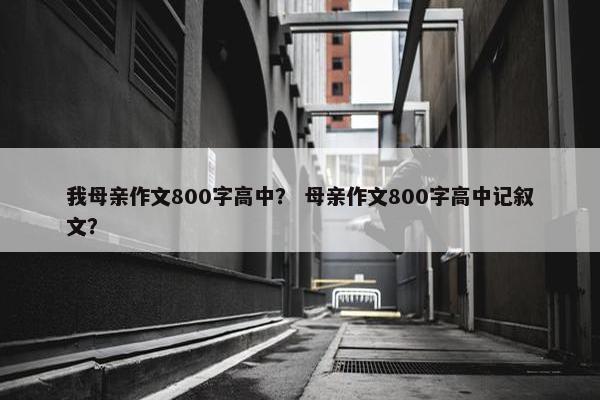 我母亲作文800字高中？ 母亲作文800字高中记叙文？