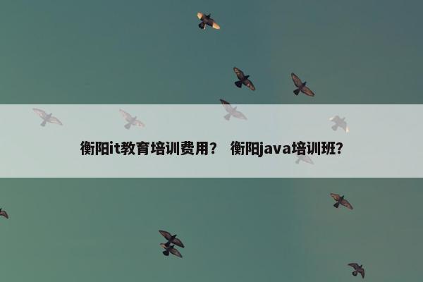衡阳it教育培训费用？ 衡阳java培训班？