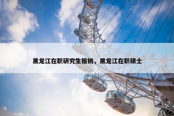 黑龙江在职研究生报销，黑龙江在职硕士