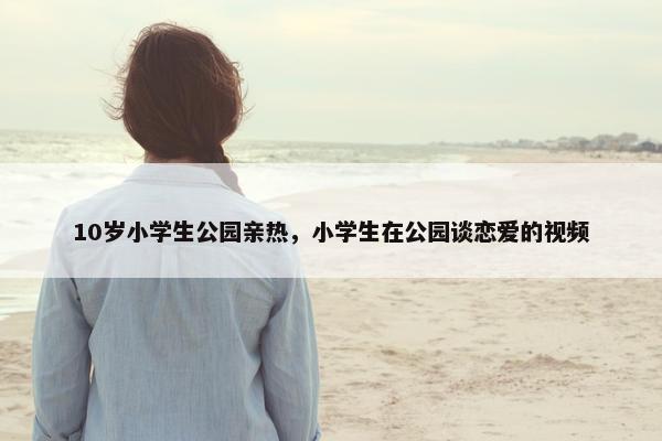 10岁小学生公园亲热，小学生在公园谈恋爱的视频