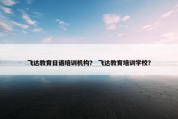 飞达教育日语培训机构？ 飞达教育培训学校？