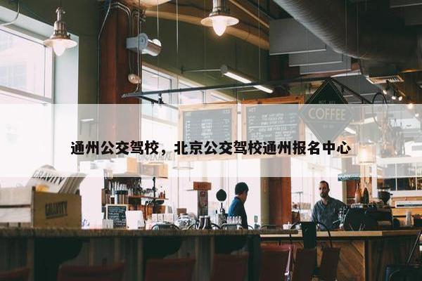 通州公交驾校，北京公交驾校通州报名中心