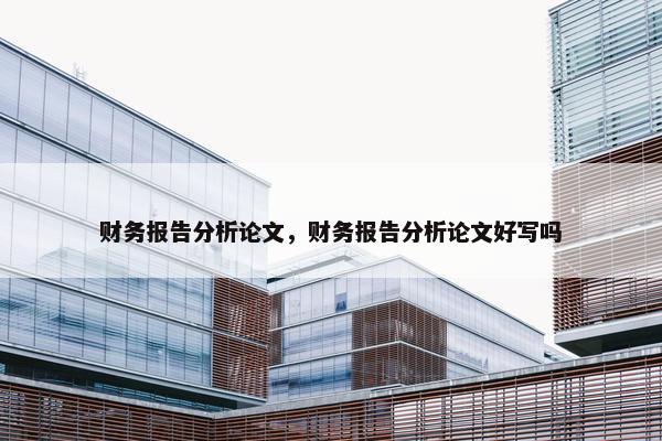 财务报告分析论文，财务报告分析论文好写吗