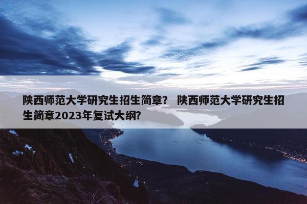 陕西师范大学研究生招生简章？ 陕西师范大学研究生招生简章2023年复试大纲？