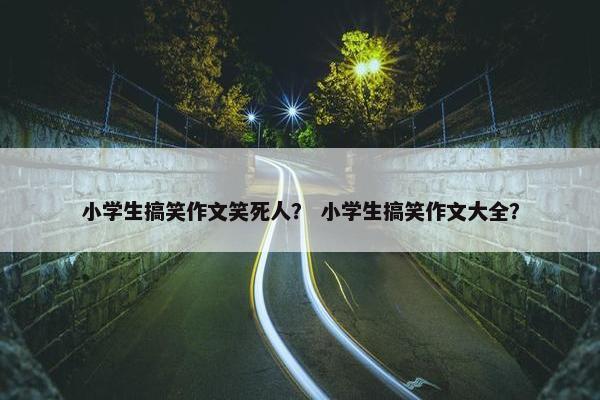 小学生搞笑作文笑死人？ 小学生搞笑作文大全？