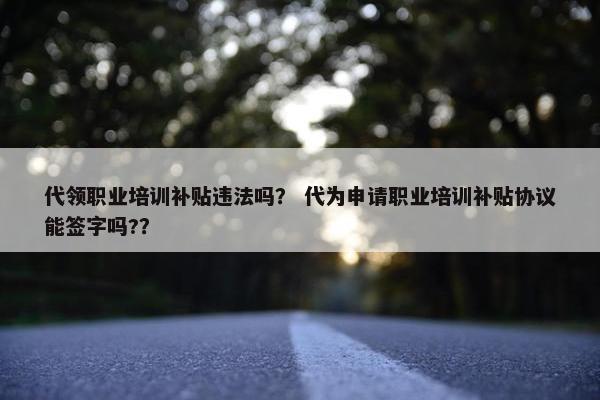 代领职业培训补贴违法吗？ 代为申请职业培训补贴协议能签字吗?？