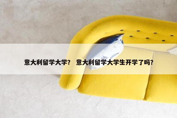 意大利留学大学？ 意大利留学大学生开学了吗？