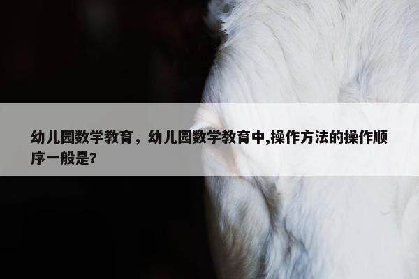 幼儿园数学教育，幼儿园数学教育中,操作方法的操作顺序一般是?