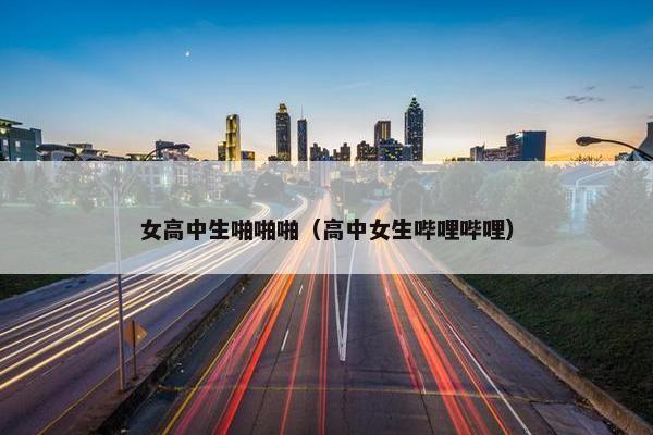 女高中生啪啪啪（高中女生哔哩哔哩）