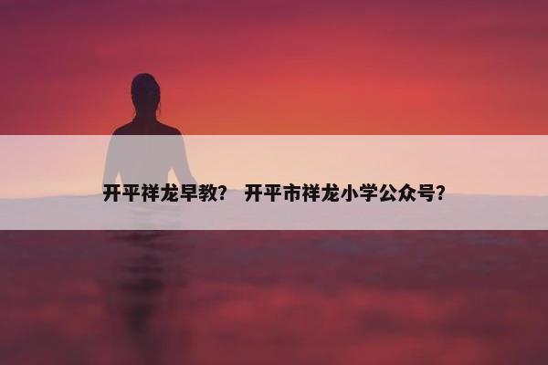 开平祥龙早教？ 开平市祥龙小学公众号？
