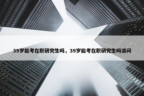 39岁能考在职研究生吗，39岁能考在职研究生吗请问