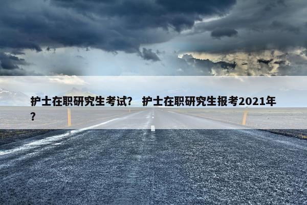 护士在职研究生考试？ 护士在职研究生报考2021年？
