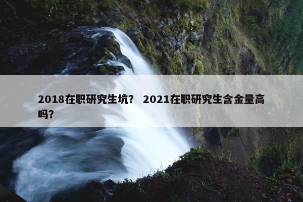 2018在职研究生坑？ 2021在职研究生含金量高吗？